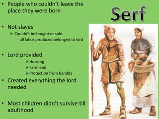 • People who couldn’t leave the
place they were born
• Not slaves
 Couldn’t be bought or sold
- all labor produced belonged to lord
• Lord provided
Housing
Farmland
Protection from bandits
• Created everything the lord
needed
• Most children didn’t survive till
adulthood
 