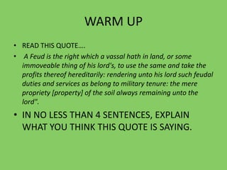WARM UP
• READ THIS QUOTE….
• A Feud is the right which a vassal hath in land, or some
immoveable thing of his lord's, to use the same and take the
profits thereof hereditarily: rendering unto his lord such feudal
duties and services as belong to military tenure: the mere
propriety [property] of the soil always remaining unto the
lord".
• IN NO LESS THAN 4 SENTENCES, EXPLAIN
WHAT YOU THINK THIS QUOTE IS SAYING.
 