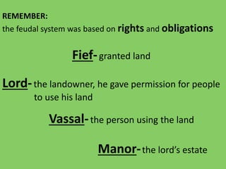 REMEMBER:
the feudal system was based on rights and obligations
Lord-the landowner, he gave permission for people
to use his land
Vassal-the person using the land
Fief-granted land
Manor-the lord’s estate
 