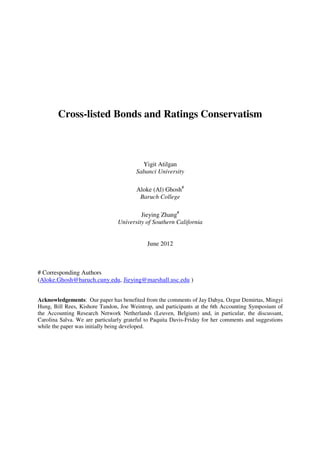 Cross-listed Bonds and Ratings Conservatism
Yigit Atilgan
Sabanci University
Aloke (Al) Ghosh#
Baruch College
Jieying Zhang#
University of Southern California
June 2012
# Corresponding Authors
(Aloke.Ghosh@baruch.cuny.edu, Jieying@marshall.usc.edu )
Acknowledgements: Our paper has benefited from the comments of Jay Dahya, Ozgur Demirtas, Mingyi
Hung, Bill Rees, Kishore Tandon, Joe Weintrop, and participants at the 6th Accounting Symposium of
the Accounting Research Network Netherlands (Leuven, Belgium) and, in particular, the discussant,
Carolina Salva. We are particularly grateful to Paquita Davis-Friday for her comments and suggestions
while the paper was initially being developed.
 