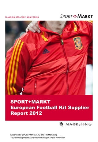 PLANNING STRATEGY MONITORING




    SPORT+MARKT
    European Football Kit Supplier
    Report 2012



    Expertise by SPORT+MARKT AG and PR Marketing
    Your contact persons: Andreas Ullmann | Dr. Peter Rohlmann
 