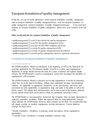European foundationof quality management
In this file, you can ref useful information about european foundation of quality management
such as european foundation of quality managementforms, tools for european foundation of
quality management, european foundation of quality managementstrategies … If you need more
assistant for european foundation of quality management, please leave your comment at the end
of file.
Other useful material for european foundation of quality management:
• qualitymanagement123.com/23-free-ebooks-for-quality-management
• qualitymanagement123.com/185-free-quality-management-forms
• qualitymanagement123.com/free-98-ISO-9001-templates-and-forms
• qualitymanagement123.com/top-84-quality-management-KPIs
• qualitymanagement123.com/top-18-quality-management-job-descriptions
• qualitymanagement123.com/86-quality-management-interview-questions-and-answers
I. Contents of european foundation of quality management
==================
The EFQM Excellence Model was introduced at the beginning of 1992 as the framework for
assessing applications for The European Quality Award.It is a widely used organisational
framework in Europe and has become the basis for a series of national and regional Quality
Awards. The EFQM model's is used as a management system that encourages the discipline of
organisational self-assessment.
The EFQM Excellence Model is a practical tool to help organisations to do this by measuring
where they are on the path to Excellence; helping them understand the gaps; and stimulating
solutions. It is applicable to organisation irrespective of size and structure, and sector. Self-
assessment has wide applicability to organisations large and small, in the public as well as the
private sectors. The outputs from self-assessment can be used as part of the business planning
process and the model itself can be used as a basis for operational and project review.
The EFQM Model is a non-prescriptive framework that recognises there are many approaches to
achieving sustainable excellence. Within this approach there are some fundamental concepts
which underpin the EFQM model. However, these concepts are not fixed. It is accepted that they
will change overtime as excellent organisations develop and improve. Current indicative
concepts are listed below:
* Results Orientation - Excellence is achieving results that impress all the organisation's
stakeholders.
* Customer Focus - Excellence is creating sustainable customer value.
 