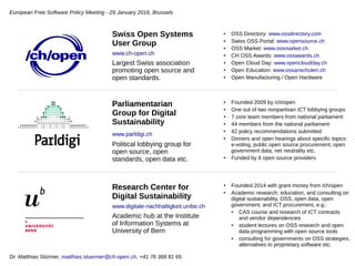 ● OSS Directory: www.ossdirectory.com
● Swiss OSS Portal: www.opensource.ch
● OSS Market: www.ossmarket.ch
● CH OSS Awards: www.ossawards.ch
● Open Cloud Day: www.opencloudday.ch
● Open Education: www.ossanschulen.ch
● Open Manufacturing / Open Hardware
Swiss Open Systems
User Group
www.ch-open.ch
Largest Swiss association
promoting open source and
open standards.
● Founded 2009 by /ch/open
● One out of two nonpartisan ICT lobbying groups
● 7 core team members from national parliament
● 44 members from the national parliament
● 42 policy recommendations submitted
● Dinners and open hearings about specific topics:
e-voting, public open source procurement, open
government data, net neutrality etc.
● Funded by 8 open source providers
Parliamentarian
Group for Digital
Sustainability
www.parldigi.ch
Political lobbying group for
open source, open
standards, open data etc.
● Founded 2014 with grant money from /ch/open
● Academic research, education, and consulting on
digital sustainability, OSS, open data, open
government, and ICT procurement, e.g.:
● CAS course and research of ICT contracts
and vendor dependencies
● student lectures on OSS research and open
data programming with open source tools
● consulting for governments on OSS strategies,
alternatives to proprietary software etc.
Research Center for
Digital Sustainability
www.digitale-nachhaltigkeit.unibe.ch
Academic hub at the Institute
of Information Systems at
University of Bern
European Software Freedom Policy Meeting - 29 January 2016, Brussels
Dr. Matthias Stürmer, matthias.stuermer@ch-open.ch, +41 76 368 81 65
 