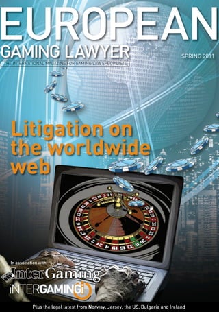 THE INTERNATIONAL MAGAZINE FOR GAMING LAW SPECIALISTS 
Litigation on 
the worldwide 
web 
In association with 
SPRING 2011 
Plus the legal latest from Norway, Jersey, the US, Bulgaria and Ireland 
 
