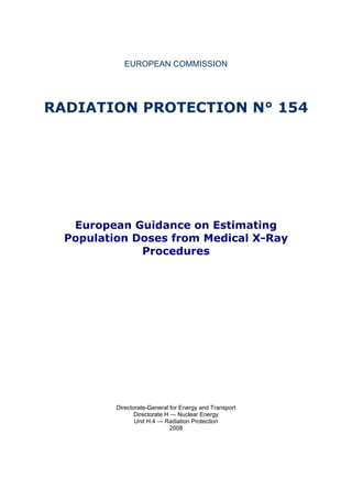 EUROPEAN COMMISSION




RADIATION PROTECTION N° 154




   European Guidance on Estimating
  Population Doses from Medical X-Ray
              Procedures




          Directorate-General for Energy and Transport
                 Directorate H — Nuclear Energy
                 Unit H.4 — Radiation Protection
                               2008
 