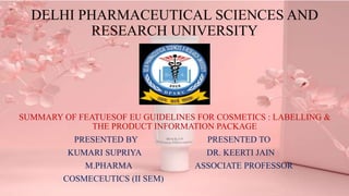DELHI PHARMACEUTICAL SCIENCES AND
RESEARCH UNIVERSITY
SUMMARY OF FEATUESOF EU GUIDELINES FOR COSMETICS : LABELLING &
THE PRODUCT INFORMATION PACKAGE
PRESENTED BY PRESENTED TO
KUMARI SUPRIYA DR. KEERTI JAIN
M.PHARMA ASSOCIATE PROFESSOR
COSMECEUTICS (II SEM)
 