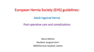 European Hernia Society (EHS) guidelines:
Adult Inguinal Hernia
Post-operative care and complications
Jibran Mohsin
Resident, Surgical Unit I
SIMS/Services Hospital, Lahore
 