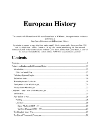 European History
 The current, editable version of this book is available in Wikibooks, the open-content textbooks
                                           collection, at
                         http://en.wikibooks.org/wiki/European_History

  Permission is granted to copy, distribute and/or modify this document under the terms of the GNU
    Free Documentation License, Version 1.2 or any later version published by the Free Software
 Foundation; with no Invariant Sections, no Front-Cover Texts, and no Back-Cover Texts. A copy of
         the license is included in the section entitled "GNU Free Documentation License."


Contents
Contents .......................................................................................................................................... 1
Preface - A Background of European History .............................................................................. 13
   Introduction ............................................................................................................................... 13
       Historical worldview ............................................................................................................. 13
   Fall of the Roman Empire ......................................................................................................... 14
   Barbarians unite ........................................................................................................................ 16
   Romanesque and Gothic art ...................................................................................................... 19
   Papal power in the Middle Ages ............................................................................................... 21
   Society in the Middle Ages ....................................................................................................... 22
Chapter 01 - The Crises of the Middle Ages ................................................................................ 23
   Introduction ............................................................................................................................... 23
   New Breeds of Art .................................................................................................................... 25
       Painting ................................................................................................................................. 25
       Literature ............................................................................................................................... 25
           Dante Alighieri (1265-1321)............................................................................................. 26
           Geoffrey Chaucer (1340-1400) ......................................................................................... 27
   The Hundred Years War ........................................................................................................... 27
   The Rise of Towns and Commerce ........................................................................................... 28
 