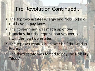 Pre-Revolution Continued..The top two estates (Clergy and Nobility) did not have to pay taxesThe government was made up of two branches, but the representatives were all from the top two estatesThe top two estates held over half the land in FranceThe third estate was forced to pay the Nobility “dues”