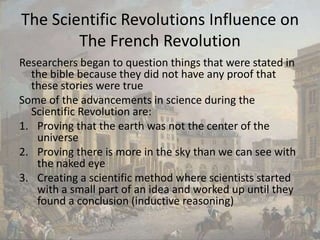 The Scientific Revolutions Influence on The French RevolutionResearchers began to question things that were stated in the bible because they did not have any proof that these stories were trueSome of the advancements in science during the Scientific Revolution are:Proving that the earth was not the center of the universeProving there is more in the sky than we can see with the naked eyeCreating a scientific method where scientists started with a small part of an idea and worked up until they found a conclusion (inductive reasoning)