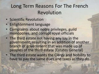 Long Term Reasons For The French RevolutionScientific RevolutionEnlightenment languageComplaints about noble privileges, guild monopolies, and corrupt royal officialsThe third estate not having any say in the government, resulting in an addition of another branch of government that was made up of peoples of the third estate (Estates General)The third estate wants the Clergy and Nobility to have to pay the same dues and taxes as they do