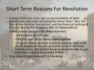 Short Term Reasons For RevolutionFrance’s financial crisis- was an accumulation of debt, mainly from past wars including the Seven Years’ War, the War of the Austrian Succession, and the financial backing of America during the American War of Independence.Unfair politics between the three branches:	- All branch’s get 1/3 vote	- Nobility and Clergy always sided together	- King over-rides motions to count votes by head (with 	all the Estates General’s votes and some of the lower 	nobility votes, the Estates General would be able to get 	what they wanted once and a while) King stops Estates General from meeting