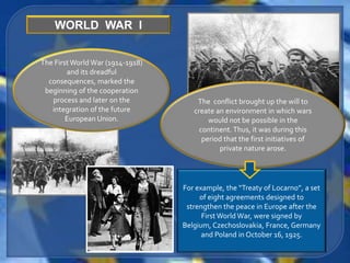 WORLD WAR I


The First World War (1914-1918)
        and its dreadful
  consequences, marked the
 beginning of the cooperation
   process and later on the           The conflict brought up the will to
   integration of the future         create an environment in which wars
        European Union.                   would not be possible in the
                                       continent. Thus, it was during this
                                        period that the first initiatives of
                                             private nature arose.




                                  For example, the “Treaty of Locarno”, a set
                                       of eight agreements designed to
                                   strengthen the peace in Europe after the
                                        First World War, were signed by
                                  Belgium, Czechoslovakia, France, Germany
                                        and Poland in October 16, 1925.
 