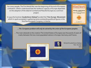 For many people, The First World War was the beginning of the end of European
civilization. Others understood that the resilience capacity of Europe depended
   on the adoption of the ideal of a United and Peaceful Europe as a common
                                     project.

In 1923 the Austrian Coudenhove-Kalergi founded thel Pan-Europe Movement
  which in 1926 succeeded in gathering some outstanding political figures in the
                     first Pan-European Congress, in Vienna.



             …The European problem will only be solved by the union of the European peoples.

         … The main obstacle to the creation The United States of Europea was thousands of years of
             rivalry between the two most populated nations in Europe: Germany and France.



                                                                             Richard Coudenhove-Kalergi
                                                                                           Pan –Europa
                                                                                                  1923
 