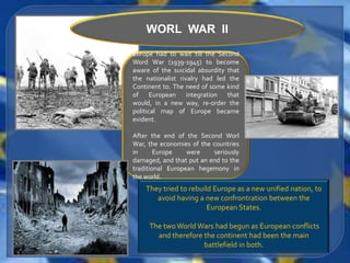 WORL WAR II
Europe had to wait till the Second
Word War (1939-1945) to become
aware of the suicidal absurdity that
the nationalist rivalry had led the
Continent to. The need of some kind
of European integration that
would, in a new way, re-order the
political map of Europe became
evident.

After the end of the Second Worl
War, the economies of the countries
in      Europe    were    seriously
damaged, and that put an end to the
traditional European hegemony in
the world.
    They tried to rebuild Europe as a new unified nation, to
       avoid having a new confrontration between the
                        European States.

     The two World Wars had begun as European conflicts
       and therefore the continent had been the main
                     battlefield in both.
 