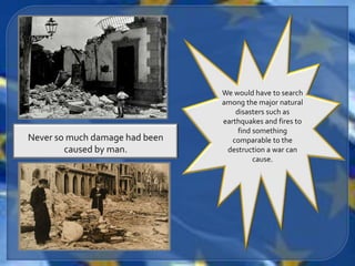 We would have to search
                                among the major natural
                                    disasters such as
                                earthquakes and fires to
                                     find something
Never so much damage had been      comparable to the
        caused by man.           destruction a war can
                                          cause.
 