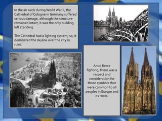 In the air raids during World War II, the
Cathedral of Cologne in Germany suffered
serious damage, although the structure
remained intact, it was the only building
left standing.

The Cathedral had a lighting system, so, it
dominated the skyline over the city in
ruins.




                                                    Amid fierce
                                               fighting, there was a
                                                    respect and
                                                 consideration for
                                                those symbols that
                                               were common to all
                                              peoples in Europe and
                                                      its roots.
 