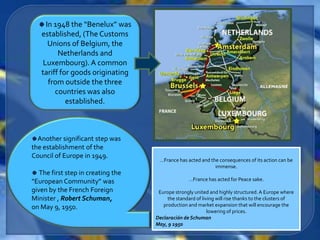 In 1948 the “Benelux” was
   established, (The Customs
      Unions of Belgium, the
         Netherlands and
    Luxembourg). A common
   tariff for goods originating
      from outside the three
        countries was also
            established.



  Another significant step was
the establishment of the
Council of Europe in 1949.
                                     …France has acted and the consequences of its action can be
                                                             immense.
   The first step in creating the
“European Community” was                           …France has acted for Peace sake.

given by the French Foreign          Europe strongly united and highly structured. A Europe where
Minister , Robert Schuman,               the standard of living will rise thanks to the clusters of
on May 9, 1950.                        production and market expansion that will encourage the
                                                            lowering of prices.
                                    Declaración de Schuman
                                    May, 9 1950
 