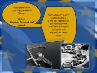 In 1973 three new
 countries joined the
       Treaty:
                        The “oil crisis” in 1973
                           put an end to a
       United
                        period of spectacular
Kingdom, Denmark and
                          economic growth
      Ireland.
                         which the European
                            countries had
                          enjoyed for many
                                years.
 