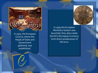 In 1979 the European
                           Monetary System was
In 1975, the European    launched, they also create
  Council, where the    the ECU (European Currency
  Heads of State and     Unit) direct predecessor of
     Govemment                    the euro.
    gathered, was
     established.
 