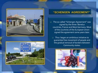    The so-called “Schengen Agreement” was
           signed by the three Benelux
    countries, France and West Germany. Most
      of the countries of the European Union
     signed the agreement some years later.

        Thus began an ambitious initiative to
        guarantee free movement of people and
        the gradual removal of borders between
                  Community states.
 