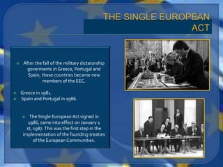     After the fall of the military dictatorship
       goverments in Greece, Portugal and
       Spain, these countries became new
               members of the EEC.

   Greece in 1981.
   Spain and Portugal in 1986.


        The Single European Act signed in
        1986, came into effect on January 1
       st, 1987. This was the first step in the
     implementation of the founding treaties
           of the European Communities.
 