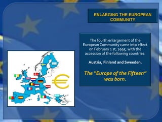 The fourth enlargement of the
European Community came into effect
   on February 1 st, 1995, with the
 accession of the following countries:

   Austria, Finland and Sweeden.

The “Europe of the Fifteen”
        was born.
 