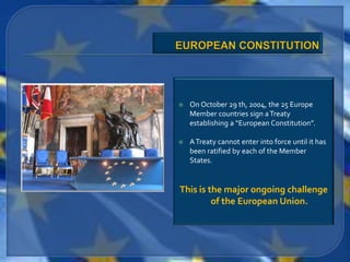    On October 29 th, 2004, the 25 Europe
    Member countries sign a Treaty
    establishing a “European Constitution”.

   A Treaty cannot enter into force until it has
    been ratified by each of the Member
    States.


This is the major ongoing challenge
         of the European Union.
 
