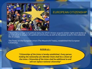 Citizenship is a legal and political status by which citizens acquire certain rights and duties as
an individual in respect of a political community, as well as the power to act in the collective
life of a State.
The Treaty on the European Union (The Maastricht Treaty), established the European
Citizenship .


                                       Article 17.-

             “Citizenships of the Union is hereby established. Every person
             holding the nationality of a Member State shall be a citizen of
             the Union. Citizenship of the Union shall be additional to and
                         will not replace national citizenship”
 