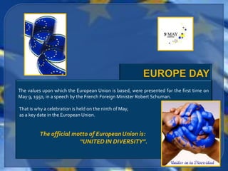 The values upon which the European Union is based, were presented for the first time on
May 9, 1950, in a speech by the French Foreign Minister Robert Schuman.

That is why a celebration is held on the ninth of May,
as a key date in the European Union.


          The official motto of European Union is:
                         “UNITED IN DIVERSITY”.
 