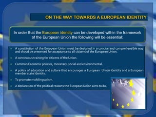 In order that the European identity can be developed within the framework
               of the European Union the following will be essential:

   A constitution of the European Union must be designed in a concise and comprehensible way
    and shoud be presented for acceptance to all citizens of the European Union.
   A continuous training for citizens of the Union.
   Common Economic policies, monetary, social and environmental.
   A policy of education and culture that encourages a European Union Identity and a European
    member state Identity.
   To promote multilingualism.
   A declaration of the political reasons the European Union aims to do.
 