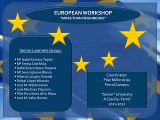 EUROPEAN WORKSHOP
                                “MORE THAN NEIGHBOURS”




   Senior Learners Group:
 Mª Isabel Cainzos Teijido
 Mª Teresa Cela Milia
 Isabel Granullaque Dapena
 Mª Jesús Iglesias Blanco
 Alberto Langtry Grandal                             Coordinator:
 Rafael López Miranda                              Pilar Millor Arias
 José M. Malde Varela                               Ferrol Campus
 José Martínez Filgueira
 Pilar Rico Sainz de la Maza                      “Senior” University
 José M. Vales Ramos                               A Coruña- Ferrol
                                                       2011-2012
 