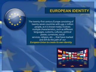 The twenty-first century Europe consisting of
  twenty-seven countries with 499.2 million
      people, as it is known today involves
   multiple characteristics, such as different
     languages, customs, cultures, political
            power, currencies, social
   services, religion, etc…, that have marked
          and still do the path of our
 European Union to create its own identity
 