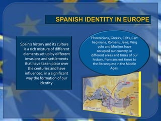 Phoenicians, Greeks, Celts, Cart
                                   haginians, Romans, Jews, Visig
Spain’s history and its culture
                                        oths and Muslims have
  is a rich mixture of different       occupied our country, in
 elements set up by different      different areas and times of our
   invasions and settlements        history, from ancient times to
   that have taken place over       the Reconquest in the Middle
     the centuries and have                      Ages.
   influenced, in a significant
    way the formation of our
             identity.
 