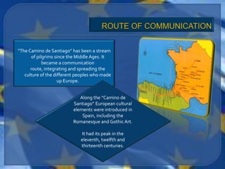 “The Camino de Santiago” has been a stream
      of pilgrims since the Middle Ages. It
            became a communication
      route, integrating and spreading the
   culture of the different peoples who made
                    up Europe.


                             Along the “Camino de
                          Santiago” European cultural
                          elements were introduced in
                              Spain, including the
                          Romanesque and Gothic Art.

                              It had its peak in the
                             eleventh, twelfth and
                             thirteenth centuries.
 