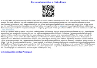 European Imperialism in Africa Essays
In the early 1880's, the powers of Europe started to take control of regions in Africa and set up colonies there. In the beginning, colonization caused the
Africans little harm, but before long, the Europeans started to take complete control of wherever they went. The Europeans used their advanced
knowledge and technology to easily maneuver through the vast African landscape and used advanced weapons to take control of the African people
and their land. The countries that claimed the most land and had the most significant effect on Africa were France, England, Belgium, and Germany.
There were many reasons for the European countries to be competing against each other to gain colonies in Africa. One of the main reasons was that the
...show more content...
Before the Europeans began to explore Africa, little was known about the continent. However, after some initial exploration of Africa, the Europeans
soon realized how economically important this area was, and how much they could profit from it. At the time, European countries had only small
colonies in Africa, but after they realized that they could make money from the resources in the inner regions of Africa, they wanted to invade the
African regions and assume control. This led to " the race" and ultimately, the partition of Africa. There were many motives for the Europeans to
imperialize Africa. There were humanitarian and religious goals, political goals, military goals, and most importantly, there were economic interests.
During the Berlin conference, The European powers decided that they were going to spread the three C's (Christianity, Commerce, and Civilization) in
Africa. To do this, the conference had three aims " Ensure free trade for all nations throughout the Congo, to ensure free navigation for all countries on
the Niger River of West Africa, and agree to set rules by which the Europeans could proceed to divide the rest of the continent." (Part II: The European
Conquest, Pg 11). Later in the document it states that not one African representative was present at the Berlin Conference to discuss Africa's future.
The European people tricked themselves into thinking that what they were doing
Get more content on HelpWriting.net
 