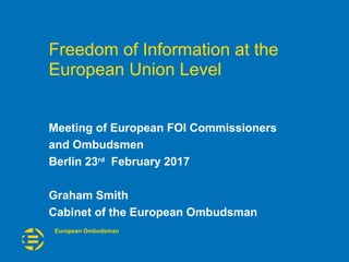 European Ombudsman
Meeting of European FOI Commissioners
and Ombudsmen
Berlin 23rd
February 2017
Graham Smith
Cabinet of the European Ombudsman
Freedom of Information at the
European Union Level
 