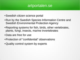 artportalen.se

●   Swedish citizen science portal
●   Run by the Swedish Species Information Centre and
    Swedish Environmental Protection Agency
●   Reporting systems for fish, birds, other vertebrates,
    plants, fungi, insects, marine invertebrates
●   Data are free for use
●   Protection of “confidential” observations
●   Quality control system by experts
 