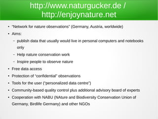http://www.naturgucker.de /
                   http://enjoynature.net
●   “Network for nature observations” (Germany, Austria, worldwide)
●   Aims:
    –   publish data that usually would live in personal computers and notebooks
        only
    –   Help nature conservation work
    –   Inspire people to observe nature
●   Free data access
●   Protection of “confidential” observations
●   Tools for the user (“personalized data centre”)
●   Community-based quality control plus additional advisory board of experts
●   Cooperation with NABU (NAture and Biodiversity Conservation Union of
    Germany, Birdlife Germany) and other NGOs
 