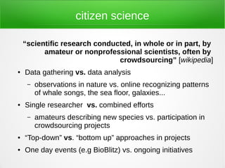 citizen science

    “scientific research conducted, in whole or in part, by
          amateur or nonprofessional scientists, often by
                               crowdsourcing” [wikipedia]
●   Data gathering vs. data analysis
     –   observations in nature vs. online recognizing patterns
         of whale songs, the sea floor, galaxies...
●   Single researcher vs. combined efforts
     –   amateurs describing new species vs. participation in
         crowdsourcing projects
●   “Top-down” vs. “bottom up” approaches in projects
●   One day events (e.g BioBlitz) vs. ongoing initiatives
 