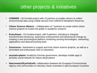 other projects & initiatives

●   COBWEB – EU-funded project with 13 partners to enable citizens to collect
    environmental data using mobile devices from UNESCO Biosphere Reserves

●   Citizen Science Alliance – Collaboration of 7 partners to create online citizen
    science projects to involve the public in academic research

●   EveryAware - EU-funded project, with 5 partners, intending to integrate
    environmental monitoring, awareness enhancement and behavioural change by
    creating a new technological platform combining sensing technologies, networking
    applications and data-processing tools.

●   Zooniverse - framework to support and host citizen science projects, as well as a
    committed and enthusiastic host of volunteers.

●   anymals+plants: funded by German government, develops mobile apps &
    provides social network for nature observations

●   Naturewatch/EyeOnEarth: collaboration between the European Environmental
    Agency and communities of voluntary citizen scientists in pilot European Countries
 