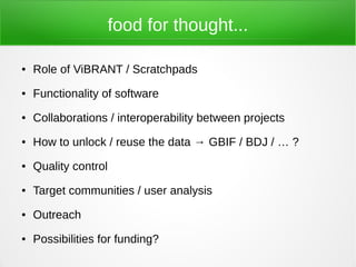 food for thought...

●   Role of ViBRANT / Scratchpads
●   Functionality of software
●   Collaborations / interoperability between projects
●   How to unlock / reuse the data → GBIF / BDJ / … ?
●   Quality control
●   Target communities / user analysis
●   Outreach
●   Possibilities for funding?
 