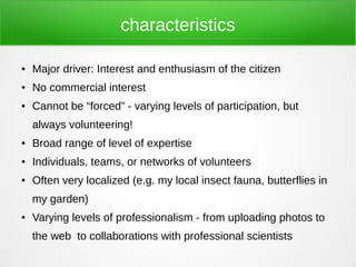 characteristics

●   Major driver: Interest and enthusiasm of the citizen
●   No commercial interest
●   Cannot be “forced” - varying levels of participation, but
    always volunteering!
●   Broad range of level of expertise
●   Individuals, teams, or networks of volunteers
●   Often very localized (e.g. my local insect fauna, butterflies in
    my garden)
●   Varying levels of professionalism - from uploading photos to
    the web to collaborations with professional scientists
 