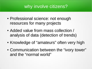 why involve citizens?

●   Professional science: not enough
    resources for many projects
●   Added value from mass collection /
    analysis of data (detection of trends)
●   Knowledge of “amateurs” often very high
●   Communication between the “ivory tower”
    and the “normal world”
 