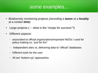 some examples...

●   Biodiversity monitoring projects (recording a taxon at a locality
    at a certain time)
●   Large projects (→ what is the “recipe for success”?)
●   Different aspects:
    –   associated to official organizations/important NGOs / used for
        policy-making vs. “just for fun”
    –   Independent sites vs. delivering data to “official” databases
    –   Different tools for the user
    –   All are “bottom-up” approaches
 