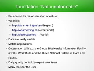 foundation “Natuurinformatie”
●   Foundation for the observation of nature
●   Websites:
    –   http://waarnemingen.be (Belgium)
    –   http://waarneming.nl (Netherlands)
    –   http://observado.org   (World)
●   Data are freely usable
●   Mobile applications
●   Cooperation with e.g. the Global Biodiversity Information Facility
    (GBIF), WorldBirds and the Dutch National Database Flora and
    Fauna.
●   Daily quality control by expert volunteers
●   Many tools for the user
 