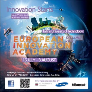Innovation Starts
    from Vision and
    Business Models




                                 Tallinn University of Technology




              16 JULY – 3 AUGUST

Webpage: www.ttu.ee/innovationacademy
Find us on FACEBOOK – European Innovation Academy

                          Innovation supported by
 
