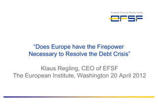 “Does Europe have the Firepower
     Necessary to Resolve the Debt Crisis”

         Klaus Regling, CEO of EFSF
The European Institute, Washington 20 April 2012
 