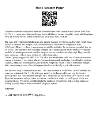 Mono Research Paper
Infectious Mononucleosis also known as Mono is known to be caused by the Epstein Barr Virus
(EBV). It is contagious. It is usually seen during childhood but can extend to young adulthood ages
15 to 25. Ninety percent of the children who have mono have the EBV
The signs and symptoms include fever, and general malaise, sore throat, and swollen lymph nodes
located in the neck and armpits, rash, and sometimes a swollen liver or spleen or both
(CDC.com). However, these symptoms are not visible until after the incubation period of four to
six weeks. Serology tests that can detect the IgM EBV antibodies are positive for EBV virus are
used if a person is symptomatic and has a negative mono test (labtestsonline.org). They may also
show increased ... Show more content on Helpwriting.net ...
Genera Lymphocryptovirus. (HHV 4). This virus has been known to be one of the most common
viruses in humans. It may cause a host of human diseases such as chicken pox, shingles, multiple
sclerosis, infectious mononucleosis, and Burkitts lymphoma which is one of the human cancers.
More than ninety percent of the adult population have artificially acquired immunity
The portal of entry is the respiratory tract. The virus survives in the infected cells of humans, and
causes an infection to the B cells which are located in the lymphoid tissues near the tonsils.
Serology tests that can detect that the IgM EBV antibodies are positive for EBV virus are used.
Signs and symptoms include, fever, sore throat, swollen and tender cervical lymph nodes, and
extreme fatigue. Prevention should include the treatment of symptoms and avoiding strenuous
activity because there is an increased risk of spleen rupture.
Reference
... Get more on HelpWriting.net ...
 