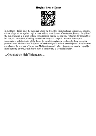 Hugh s Treats Essay
In the Hugh s Treats case, the customer whom the drone fell on and suffered serious head injuries
can take legal action against Hugh s treats and the manufacturer of the drones. Further, the wife of
the man who died as a result of food contamination can sue the sea food restaurant for the death of
her husband and for the poisoning she suffered. However, Hugh s Treats can also sue the
manufacturer and distributor of the drones for supplying defective products. In these cases, the
plaintiffs must determine that they have suffered damages as a result of the injuries. The customers
can also sue the operator of the drones. Malfunctions and crashes of drones are usually caused by
manufacturing defects, which places most of the liability to the manufacturer.
... Get more on HelpWriting.net ...
 